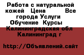 Работа с натуральной кожей › Цена ­ 500 - Все города Услуги » Обучение. Курсы   . Калининградская обл.,Калининград г.